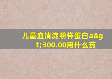 儿童血清淀粉样蛋白a>300.00用什么药